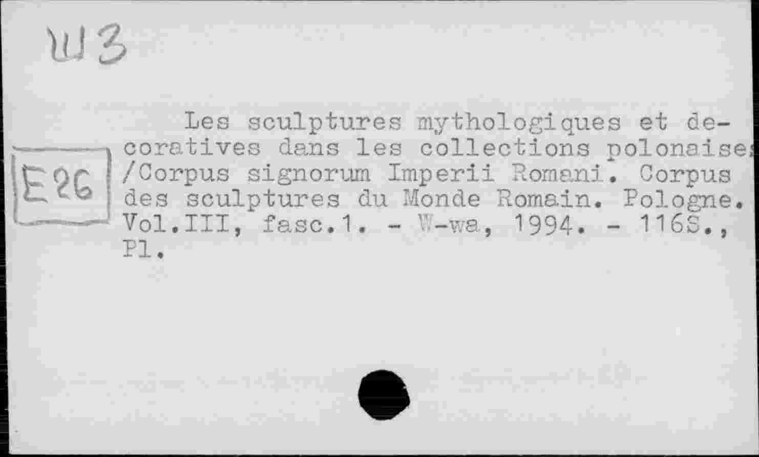 ﻿U J ъ
Les sculptures mythologiques et décoratives dans les collections polonaise /Corpus signorum Imperii Romani. Corpus des sculptures du Monde Romain. Pologne. Vol.III, fasc.1. - W-wa, 1994. - 116S., PI.